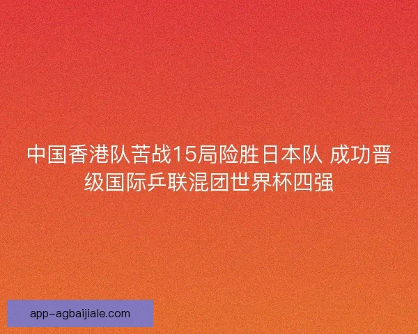 中国香港队苦战15局险胜日本队 成功晋级国际乒联混团世界杯四强