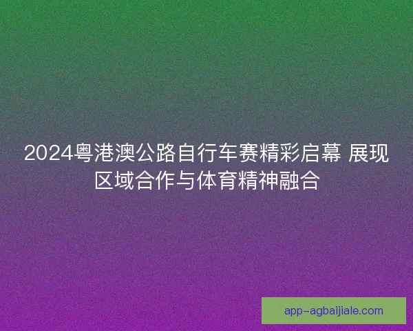 2024粤港澳公路自行车赛精彩启幕 展现区域合作与体育精神融合